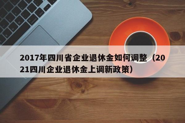 2017年四川省企业退休金如何调整（2021四川企业退休金上调新政策）